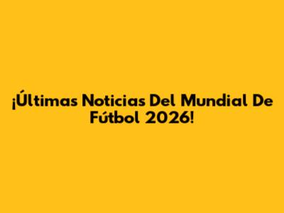 ¡Últimas Noticias Del Mundial De Fútbol 2026!