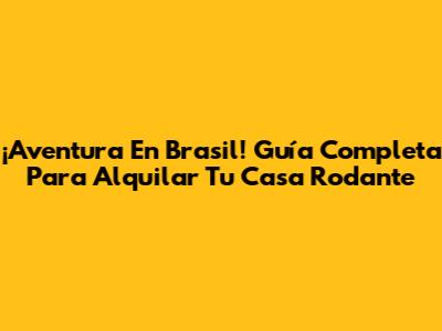 ¡Aventura En Brasil! Guía Completa Para Alquilar Tu Casa Rodante