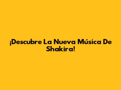 ¡Descubre La Nueva Música De Shakira!