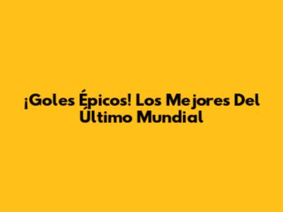 ¡Goles Épicos! Los Mejores Del Último Mundial