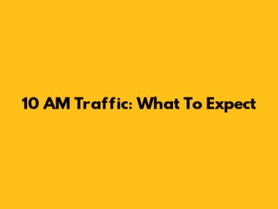 10 AM Traffic: What To Expect