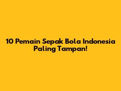 10 Pemain Sepak Bola Indonesia Paling Tampan!