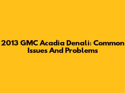 2013 GMC Acadia Denali: Common Issues And Problems