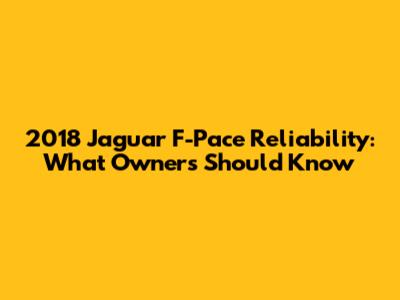 2018 Jaguar F-Pace Reliability: What Owners Should Know