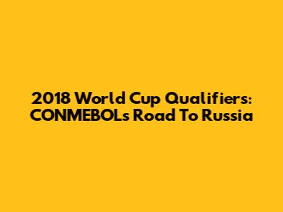 2018 World Cup Qualifiers: CONMEBOL's Road To Russia