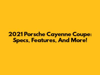 2021 Porsche Cayenne Coupe: Specs, Features, And More!
