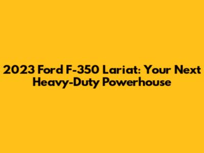 2023 Ford F-350 Lariat: Your Next Heavy-Duty Powerhouse