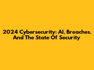 2024 Cybersecurity: AI, Breaches, And The State Of Security