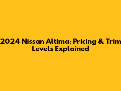 2024 Nissan Altima: Pricing & Trim Levels Explained
