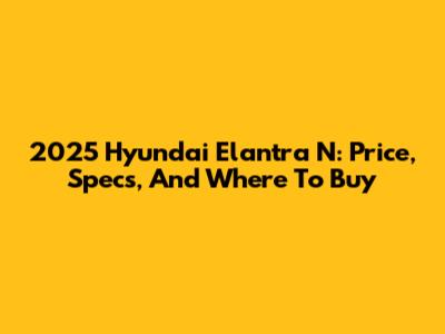 2025 Hyundai Elantra N: Price, Specs, And Where To Buy