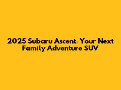 2025 Subaru Ascent: Your Next Family Adventure SUV