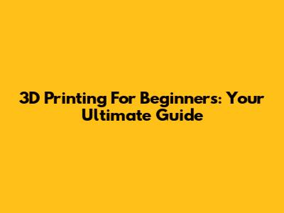 3D Printing For Beginners: Your Ultimate Guide