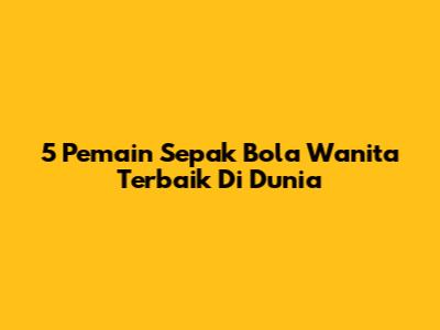 5 Pemain Sepak Bola Wanita Terbaik Di Dunia