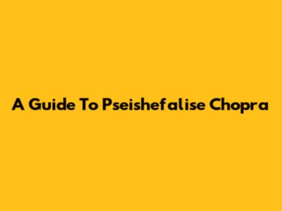 A Guide To Pseishefalise Chopra