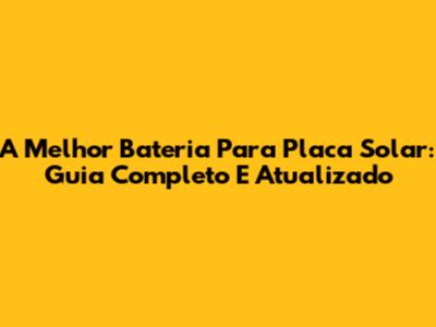 A Melhor Bateria Para Placa Solar: Guia Completo E Atualizado