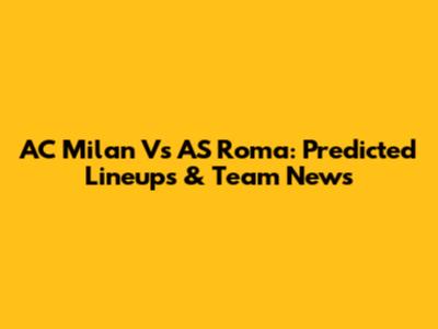 AC Milan Vs AS Roma: Predicted Lineups & Team News