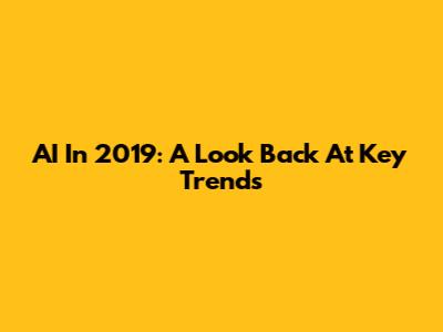 AI In 2019: A Look Back At Key Trends