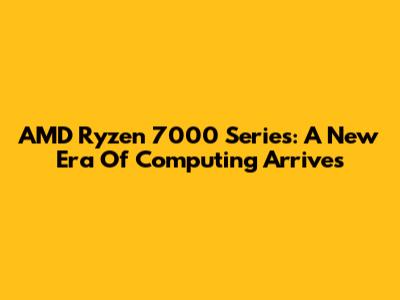 AMD Ryzen 7000 Series: A New Era Of Computing Arrives