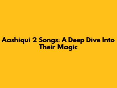 Aashiqui 2 Songs: A Deep Dive Into Their Magic