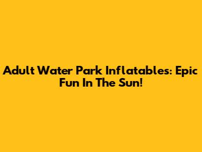 Adult Water Park Inflatables: Epic Fun In The Sun!