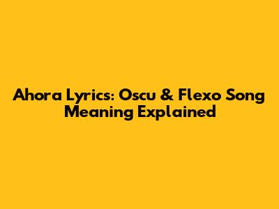 Ahora Lyrics: Oscu & Flexo Song Meaning Explained