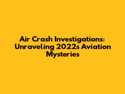 Air Crash Investigations: Unraveling 2022's Aviation Mysteries
