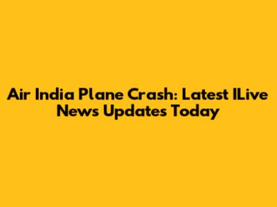 Air India Plane Crash: Latest ILive News Updates Today