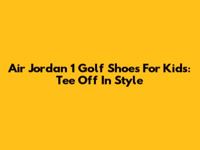 Air Jordan 1 Golf Shoes For Kids: Tee Off In Style