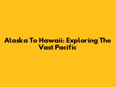 Alaska To Hawaii: Exploring The Vast Pacific