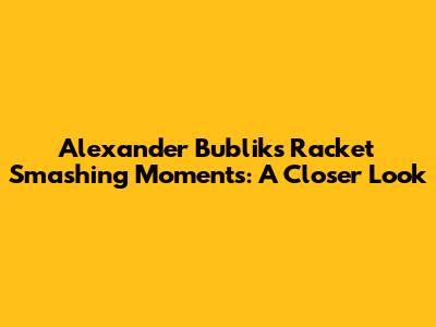 Alexander Bublik's Racket Smashing Moments: A Closer Look