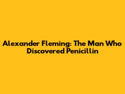 Alexander Fleming: The Man Who Discovered Penicillin