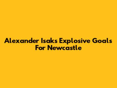 Alexander Isak's Explosive Goals For Newcastle