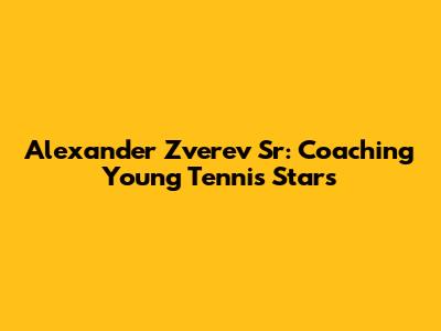 Alexander Zverev Sr: Coaching Young Tennis Stars