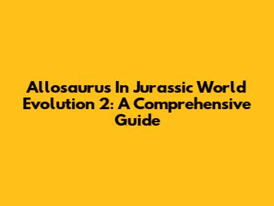 Allosaurus In Jurassic World Evolution 2: A Comprehensive Guide