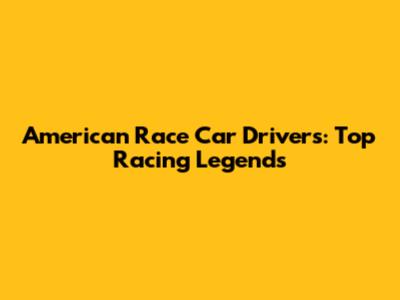 American Race Car Drivers: Top Racing Legends