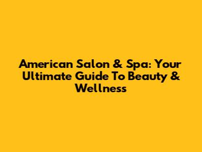 American Salon & Spa: Your Ultimate Guide To Beauty & Wellness