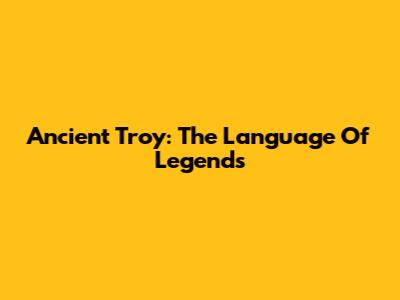 Ancient Troy: The Language Of Legends