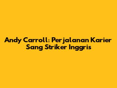 Andy Carroll: Perjalanan Karier Sang Striker Inggris
