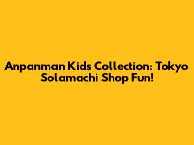 Anpanman Kids Collection: Tokyo Solamachi Shop Fun!