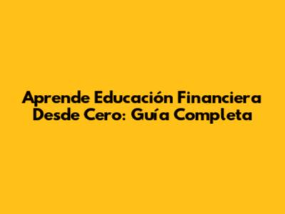 Aprende Educación Financiera Desde Cero: Guía Completa