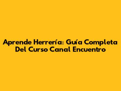 Aprende Herrería: Guía Completa Del Curso Canal Encuentro