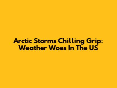 Arctic Storm's Chilling Grip: Weather Woes In The US