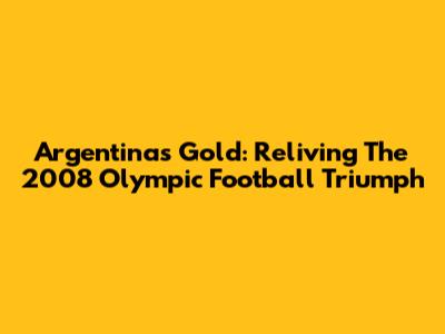 Argentina's Gold: Reliving The 2008 Olympic Football Triumph