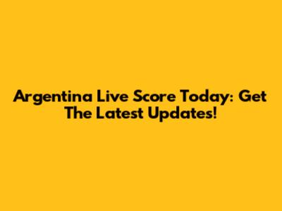 Argentina Live Score Today: Get The Latest Updates!