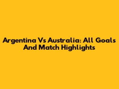 Argentina Vs Australia: All Goals And Match Highlights