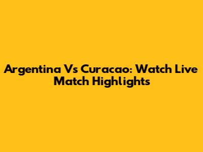 Argentina Vs Curacao: Watch Live Match Highlights
