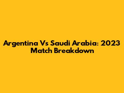Argentina Vs Saudi Arabia: 2023 Match Breakdown