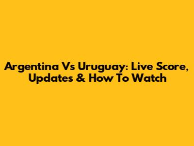 Argentina Vs Uruguay: Live Score, Updates & How To Watch