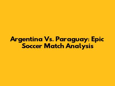 Argentina Vs. Paraguay: Epic Soccer Match Analysis