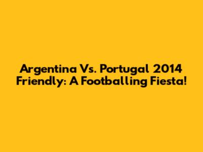 Argentina Vs. Portugal 2014 Friendly: A Footballing Fiesta!